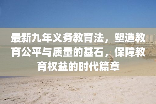 最新九年義務(wù)教育法，塑造教育公平與質(zhì)量的基石，保障教育權(quán)益的時(shí)代篇章