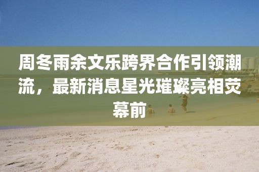 周冬雨余文樂跨界合作引領(lǐng)潮流，最新消息星光璀璨亮相熒幕前