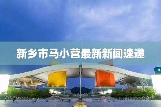 新鄉(xiāng)市馬小營最新新聞速遞