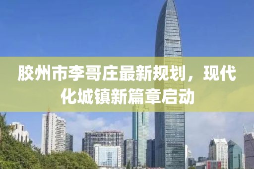 膠州市李哥莊最新規(guī)劃，現(xiàn)代化城鎮(zhèn)新篇章啟動