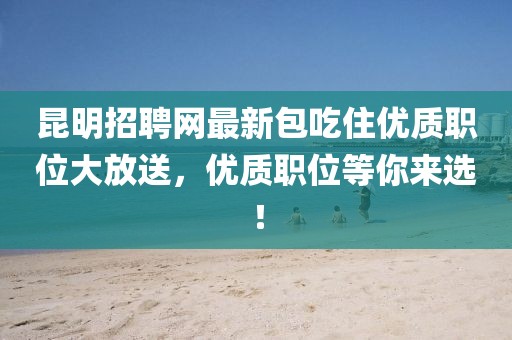 昆明招聘網最新包吃住優(yōu)質職位大放送，優(yōu)質職位等你來選！