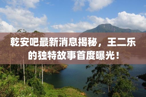 乾安吧最新消息揭秘，王二樂(lè)的獨(dú)特故事首度曝光！