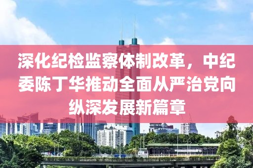 深化紀(jì)檢監(jiān)察體制改革，中紀(jì)委陳丁華推動全面從嚴(yán)治黨向縱深發(fā)展新篇章