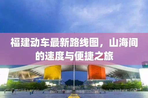 福建動車最新路線圖，山海間的速度與便捷之旅