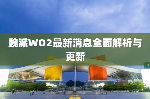 魏派WO2最新消息全面解析與更新