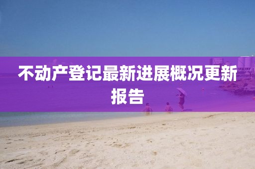 不動產(chǎn)登記最新進展概況更新報告
