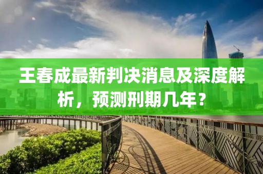 王春成最新判決消息及深度解析，預(yù)測(cè)刑期幾年？