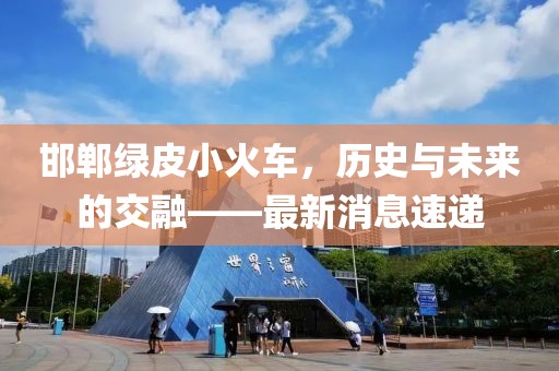 邯鄲綠皮小火車，歷史與未來的交融——最新消息速遞