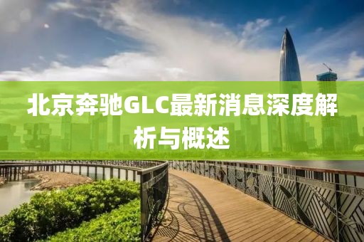 北京奔馳GLC最新消息深度解析與概述