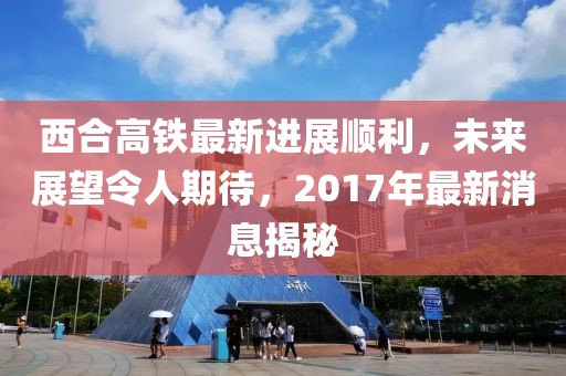 西合高鐵最新進(jìn)展順利，未來展望令人期待，2017年最新消息揭秘
