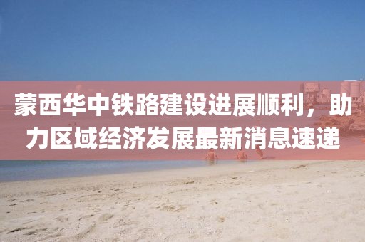蒙西華中鐵路建設(shè)進(jìn)展順利，助力區(qū)域經(jīng)濟(jì)發(fā)展最新消息速遞