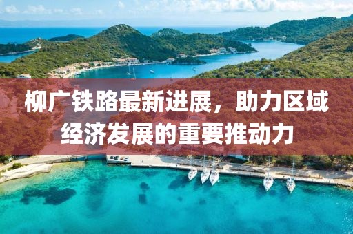 柳廣鐵路最新進(jìn)展，助力區(qū)域經(jīng)濟(jì)發(fā)展的重要推動(dòng)力