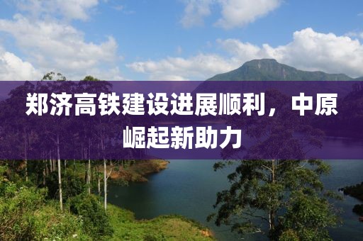 鄭濟(jì)高鐵建設(shè)進(jìn)展順利，中原崛起新助力