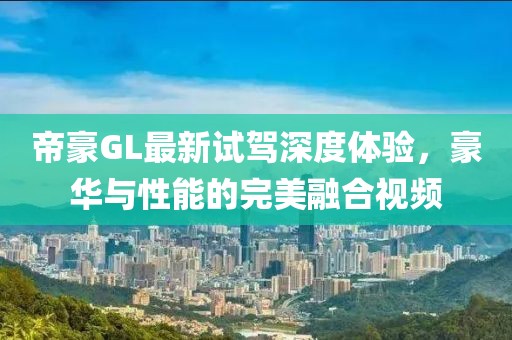 帝豪GL最新試駕深度體驗(yàn)，豪華與性能的完美融合視頻