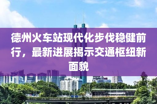 德州火車(chē)站現(xiàn)代化步伐穩(wěn)健前行，最新進(jìn)展揭示交通樞紐新面貌