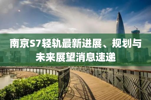 南京S7輕軌最新進展、規(guī)劃與未來展望消息速遞