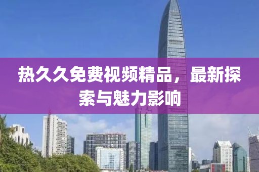 熱久久免費視頻精品，最新探索與魅力影響
