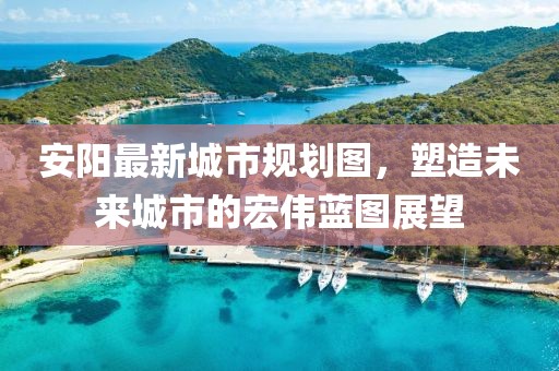 安陽最新城市規(guī)劃圖，塑造未來城市的宏偉藍圖展望