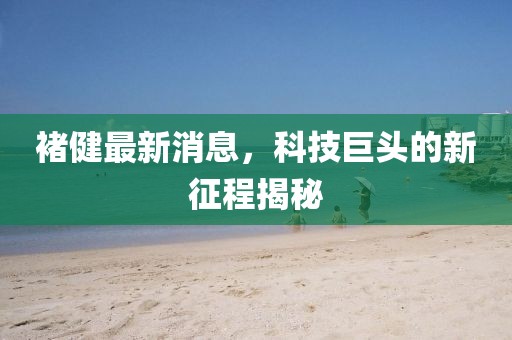 褚健最新消息，科技巨頭的新征程揭秘
