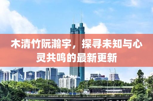 木清竹阮瀚宇，探尋未知與心靈共鳴的最新更新