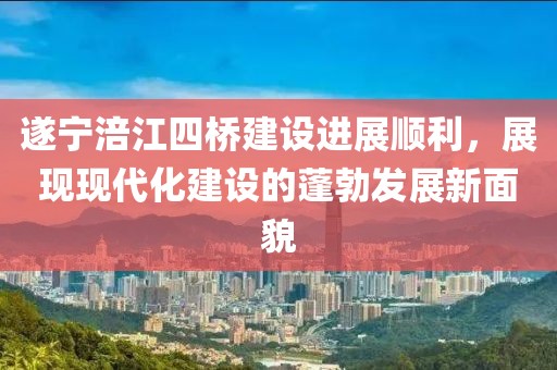 遂寧涪江四橋建設(shè)進(jìn)展順利，展現(xiàn)現(xiàn)代化建設(shè)的蓬勃發(fā)展新面貌