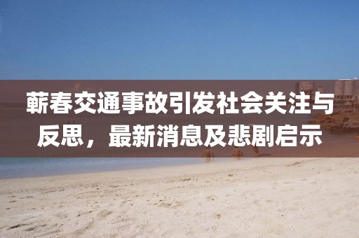 蘄春交通事故引發(fā)社會關(guān)注與反思，最新消息及悲劇啟示