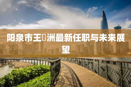陽泉市王湜洲最新任職與未來展望