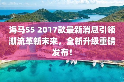 海馬S5 2017款最新消息引領(lǐng)潮流革新未來(lái)，全新升級(jí)重磅發(fā)布！