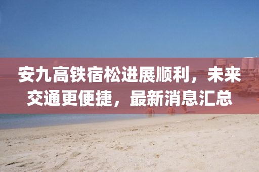 安九高鐵宿松進展順利，未來交通更便捷，最新消息匯總
