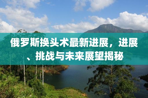 俄羅斯換頭術(shù)最新進(jìn)展，進(jìn)展、挑戰(zhàn)與未來展望揭秘