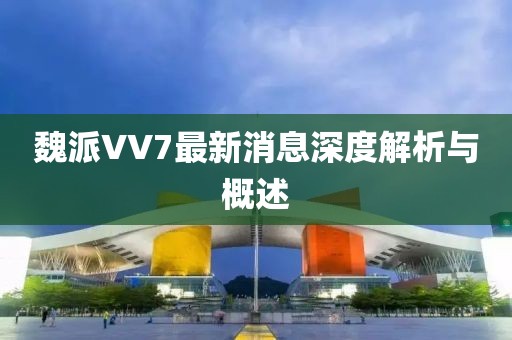 魏派VV7最新消息深度解析與概述