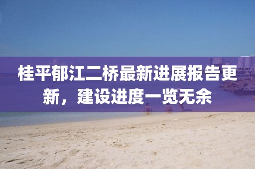 桂平郁江二橋最新進展報告更新，建設進度一覽無余