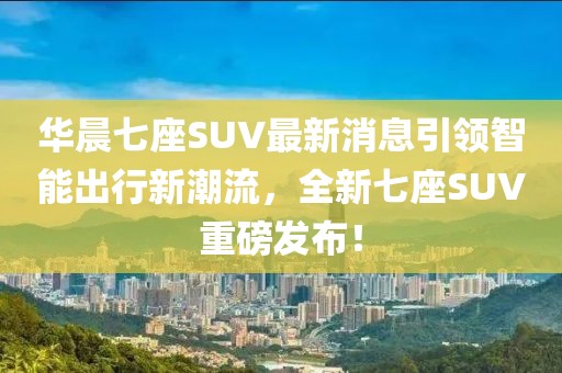 華晨七座SUV最新消息引領(lǐng)智能出行新潮流，全新七座SUV重磅發(fā)布！
