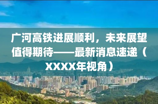 廣河高鐵進(jìn)展順利，未來展望值得期待——最新消息速遞（XXXX年視角）