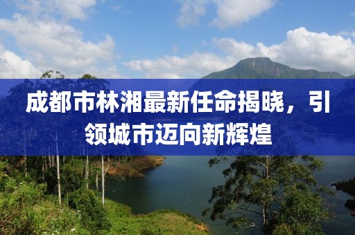 成都市林湘最新任命揭曉，引領(lǐng)城市邁向新輝煌
