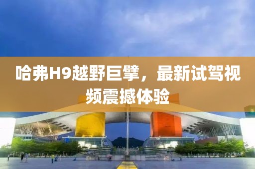 哈弗H9越野巨擘，最新試駕視頻震撼體驗