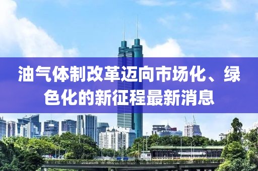 油氣體制改革邁向市場化、綠色化的新征程最新消息