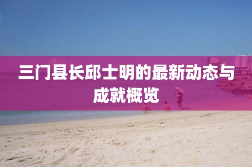 三門縣長邱士明的最新動(dòng)態(tài)與成就概覽