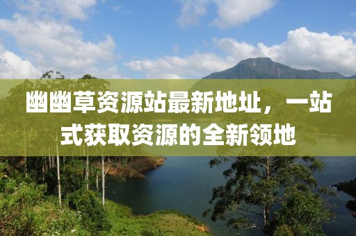 幽幽草資源站最新地址，一站式獲取資源的全新領(lǐng)地