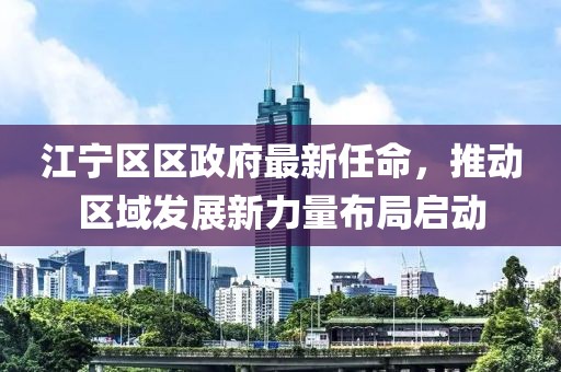 江寧區(qū)區(qū)政府最新任命，推動區(qū)域發(fā)展新力量布局啟動