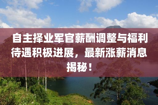 自主擇業(yè)軍官薪酬調(diào)整與福利待遇積極進(jìn)展，最新漲薪消息揭秘！