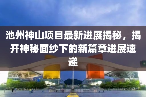 池州神山項(xiàng)目最新進(jìn)展揭秘，揭開神秘面紗下的新篇章進(jìn)展速遞