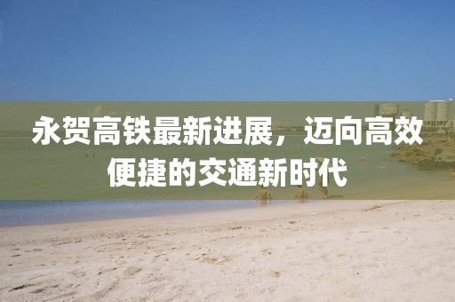 永賀高鐵最新進(jìn)展，邁向高效便捷的交通新時(shí)代