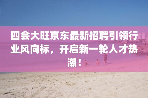 四會(huì)大旺京東最新招聘引領(lǐng)行業(yè)風(fēng)向標(biāo)，開啟新一輪人才熱潮！