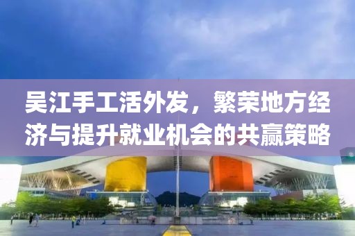 吳江手工活外發(fā)，繁榮地方經(jīng)濟(jì)與提升就業(yè)機(jī)會(huì)的共贏策略