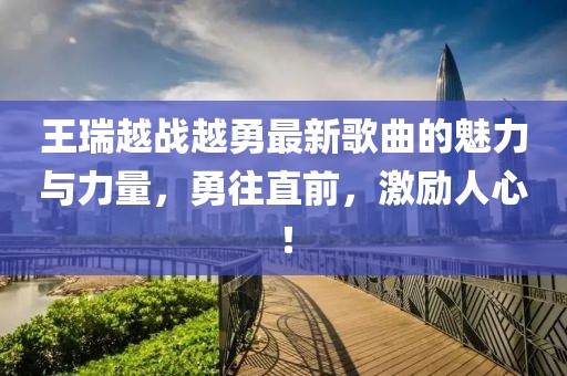 王瑞越戰(zhàn)越勇最新歌曲的魅力與力量，勇往直前，激勵人心！