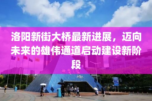 洛陽(yáng)新街大橋最新進(jìn)展，邁向未來(lái)的雄偉通道啟動(dòng)建設(shè)新階段