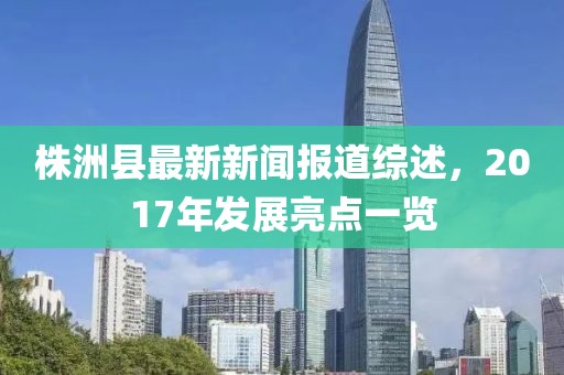 株洲縣最新新聞報道綜述，2017年發(fā)展亮點一覽