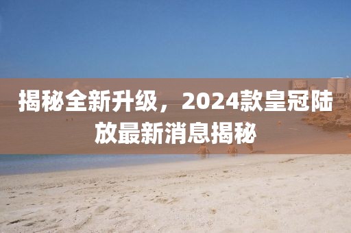 揭秘全新升級(jí)，2024款皇冠陸放最新消息揭秘
