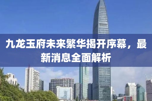九龍玉府未來繁華揭開序幕，最新消息全面解析